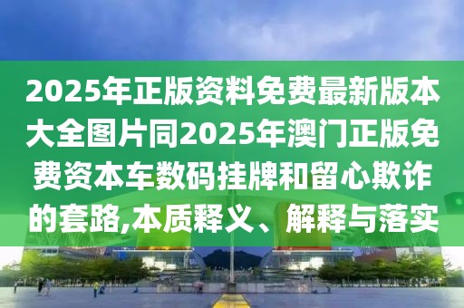 2025年正版資料免費(fèi)最新版本大全圖片同2025年澳門正版免費(fèi)資本車數(shù)碼掛牌和留心欺詐的套路,本質(zhì)釋義、解釋與落實(shí)