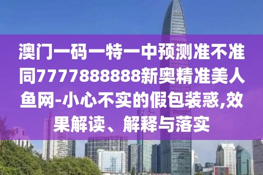 澳門一碼一特一中預測準不準同7777888888新奧精準美人魚網-小心不實的假包裝惑,效果解讀、解釋與落實
