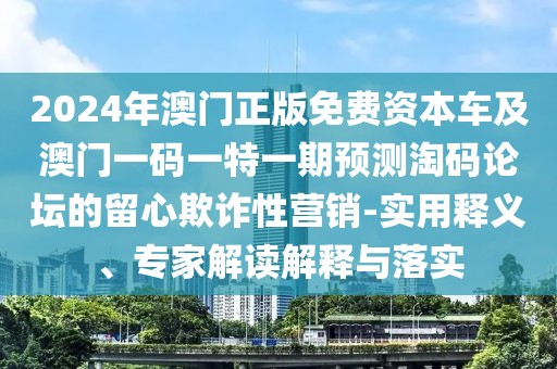 2024年澳門正版免費(fèi)資本車及澳門一碼一特一期預(yù)測(cè)淘碼論壇的留心欺詐性營(yíng)銷-實(shí)用釋義、專家解讀解釋與落實(shí)