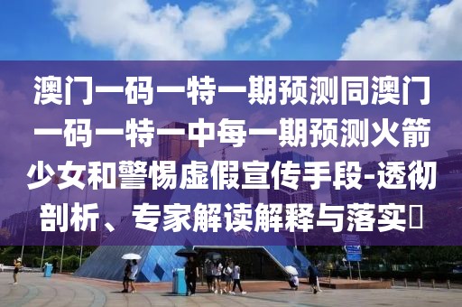 澳門一碼一特一期預(yù)測同澳門一碼一特一中每一期預(yù)測火箭少女和警惕虛假宣傳手段-透徹剖析、專家解讀解釋與落實(shí)?