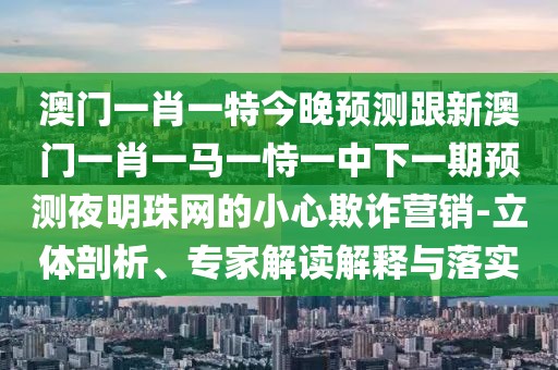 澳門一肖一特今晚預(yù)測跟新澳門一肖一馬一恃一中下一期預(yù)測夜明珠網(wǎng)的小心欺詐營銷-立體剖析、專家解讀解釋與落實