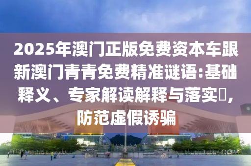 2025年澳門正版免費(fèi)資本車跟新澳門青青免費(fèi)精準(zhǔn)謎語:基礎(chǔ)釋義、專家解讀解釋與落實(shí)?,防范虛假誘騙