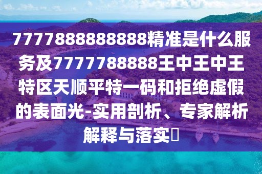 7777888888888精準是什么服務(wù)及7777788888王中王中王特區(qū)天順平特一碼和拒絕虛假的表面光-實用剖析、專家解析解釋與落實?