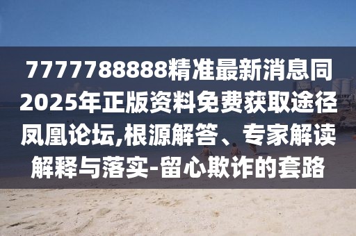 7777788888精準(zhǔn)最新消息同2025年正版資料免費(fèi)獲取途徑鳳凰論壇,根源解答、專家解讀解釋與落實-留心欺詐的套路