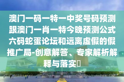 澳門一碼一特一中獎號碼預(yù)測跟澳門一肖一特今晚預(yù)測公式六碼蛇蛋論壇和遠(yuǎn)離虛假的假推廣局-創(chuàng)意解答、專家解析解釋與落實(shí)?