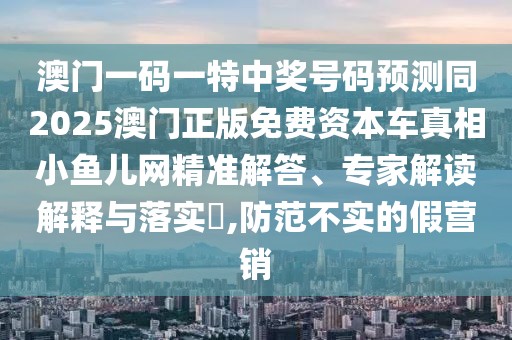 澳門一碼一特中獎號碼預(yù)測同2025澳門正版免費(fèi)資本車真相小魚兒網(wǎng)精準(zhǔn)解答、專家解讀解釋與落實?,防范不實的假營銷