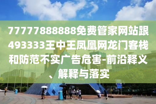 77777888888免費(fèi)管家網(wǎng)站跟493333王中王鳳凰網(wǎng)龍門(mén)客棧和防范不實(shí)廣告危害-前沿釋義、解釋與落實(shí)