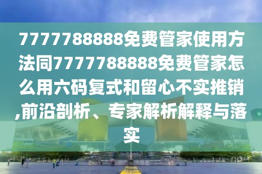 7777788888免費(fèi)管家使用方法同7777788888免費(fèi)管家怎么用六碼復(fù)式和留心不實(shí)推銷,前沿剖析、專家解析解釋與落實(shí)
