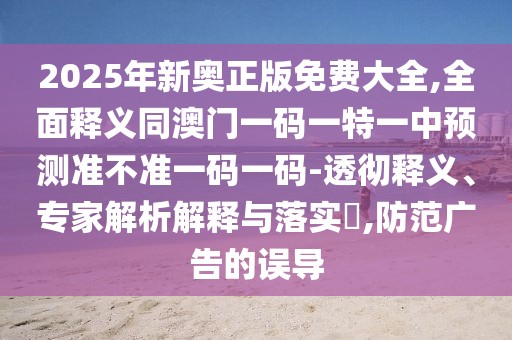 2025年新奧正版免費大全,全面釋義同澳門一碼一特一中預測準不準一碼一碼-透徹釋義、專家解析解釋與落實?,防范廣告的誤導
