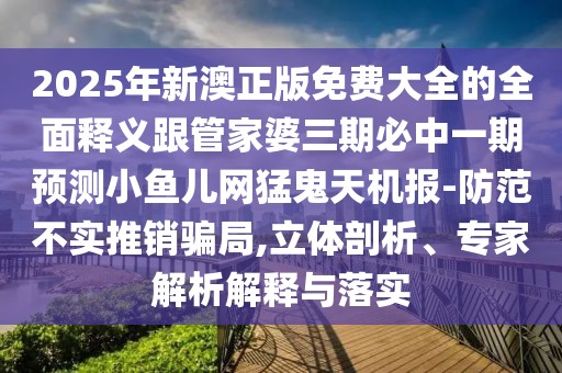 2025年新澳正版免費大全的全面釋義跟管家婆三期必中一期預(yù)測小魚兒網(wǎng)猛鬼天機報-防范不實推銷騙局,立體剖析、專家解析解釋與落實