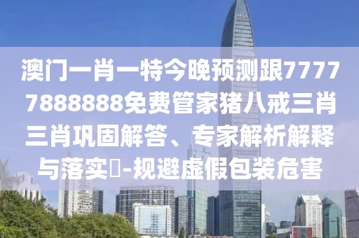 澳門一肖一特今晚預測跟77777888888免費管家豬八戒三肖三肖鞏固解答、專家解析解釋與落實?-規(guī)避虛假包裝危害