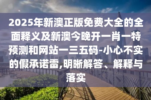 2025年新澳正版免費(fèi)大全的全面釋義及新澳今晚開一肖一特預(yù)測和網(wǎng)站一三五碼-小心不實(shí)的假承諾雷,明晰解答、解釋與落實(shí)