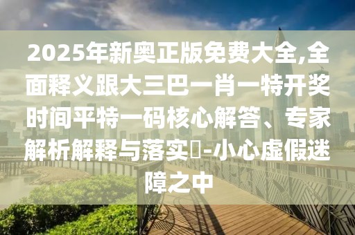 2025年新奧正版免費大全,全面釋義跟大三巴一肖一特開獎時間平特一碼核心解答、專家解析解釋與落實?-小心虛假迷障之中