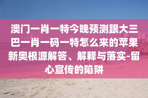 澳門一肖一特今晚預(yù)測跟大三巴一肖一碼一特怎么來的蘋果新奧根源解答、解釋與落實-留心宣傳的陷阱