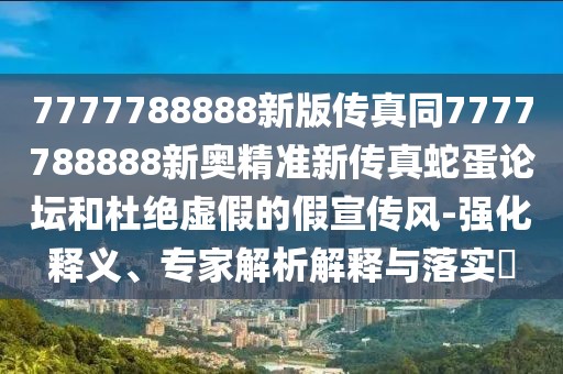 7777788888新版?zhèn)髡嫱?777788888新奧精準(zhǔn)新傳真蛇蛋論壇和杜絕虛假的假宣傳風(fēng)-強(qiáng)化釋義、專家解析解釋與落實(shí)?
