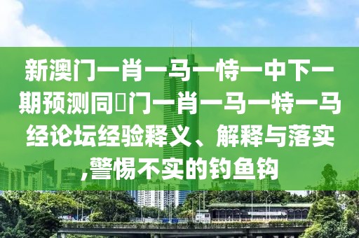 新澳門一肖一馬一恃一中下一期預(yù)測同澚門一肖一馬一特一馬經(jīng)論壇經(jīng)驗(yàn)釋義、解釋與落實(shí),警惕不實(shí)的釣魚鉤