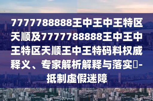 7777788888王中王中王特區(qū)天順及7777788888王中王中王特區(qū)天順王中王特碼料權威釋義、專家解析解釋與落實?-抵制虛假迷障