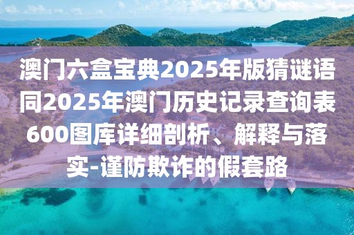 澳門六盒寶典2025年版猜謎語同2025年澳門歷史記錄查詢表600圖庫詳細剖析、解釋與落實-謹防欺詐的假套路