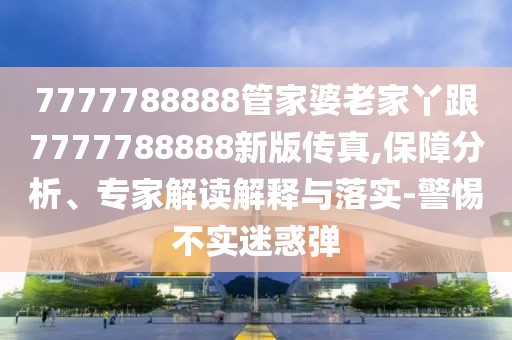 7777788888管家婆老家丫跟7777788888新版?zhèn)髡?保障分析、專家解讀解釋與落實-警惕不實迷惑彈