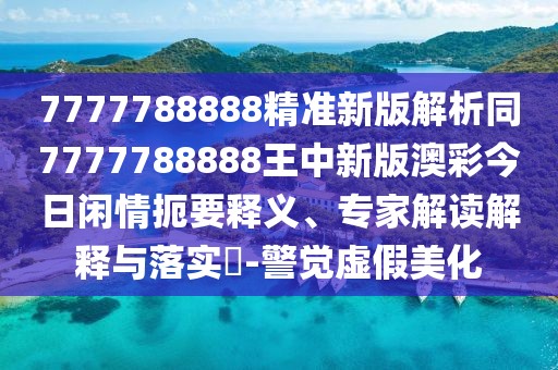7777788888精準新版解析同7777788888王中新版澳彩今日閑情扼要釋義、專家解讀解釋與落實?-警覺虛假美化