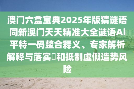 澳門六盒寶典2025年版猜謎語同新澳門天天精準(zhǔn)大全謎語Ai平特一碼整合釋義、專家解析解釋與落實(shí)?和抵制虛假造勢風(fēng)險