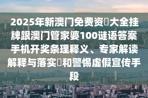 2025年新澳門免費資枓大全掛牌跟澳門管家婆100謎語答案手機(jī)開獎條理釋義、專家解讀解釋與落實?和警惕虛假宣傳手段