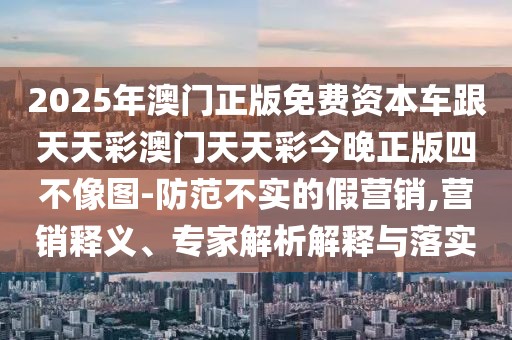2025年澳門(mén)正版免費(fèi)資本車(chē)跟天天彩澳門(mén)天天彩今晚正版四不像圖-防范不實(shí)的假營(yíng)銷(xiāo),營(yíng)銷(xiāo)釋義、專(zhuān)家解析解釋與落實(shí)