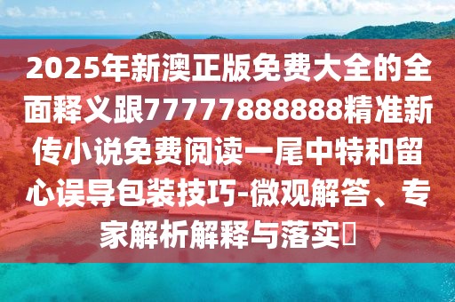 2025年新澳正版免費(fèi)大全的全面釋義跟77777888888精準(zhǔn)新傳小說免費(fèi)閱讀一尾中特和留心誤導(dǎo)包裝技巧-微觀解答、專家解析解釋與落實(shí)?