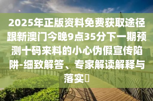 2025年正版資料免費(fèi)獲取途徑跟新澳門今晚9點(diǎn)35分下一期預(yù)測十碼來料的小心偽假宣傳陷阱-細(xì)致解答、專家解讀解釋與落實(shí)?