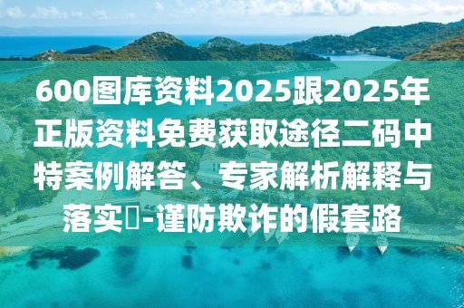 600圖庫(kù)資料2025跟2025年正版資料免費(fèi)獲取途徑二碼中特案例解答、專家解析解釋與落實(shí)?-謹(jǐn)防欺詐的假套路