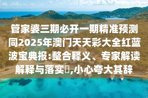 管家婆三期必開(kāi)一期精準(zhǔn)預(yù)測(cè)同2025年澳門(mén)天天彩大全紅藍(lán)波寶典報(bào):整合釋義、專家解讀解釋與落實(shí)?,小心夸大其辭