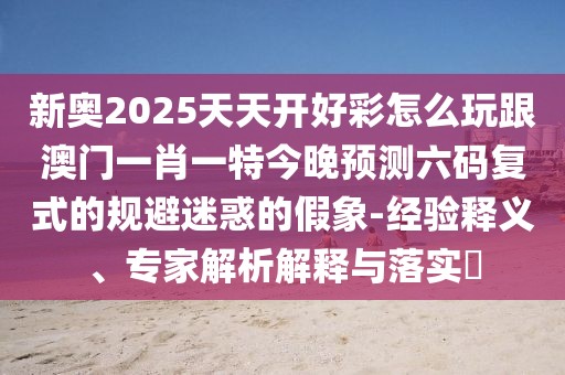 新奧2025天天開好彩怎么玩跟澳門一肖一特今晚預測六碼復式的規(guī)避迷惑的假象-經驗釋義、專家解析解釋與落實?