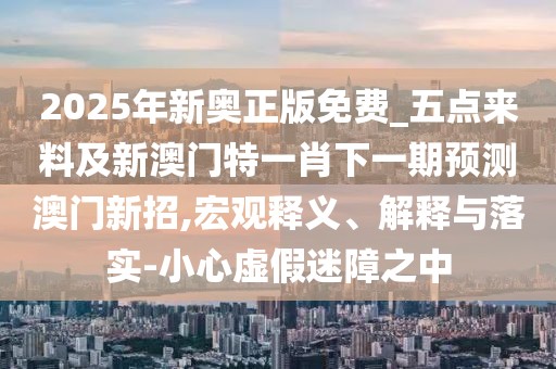 2025年新奧正版免費_五點來料及新澳門特一肖下一期預(yù)測澳門新招,宏觀釋義、解釋與落實-小心虛假迷障之中