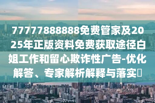 77777888888免費(fèi)管家及2025年正版資料免費(fèi)獲取途徑白姐工作和留心欺詐性廣告-優(yōu)化解答、專家解析解釋與落實(shí)?
