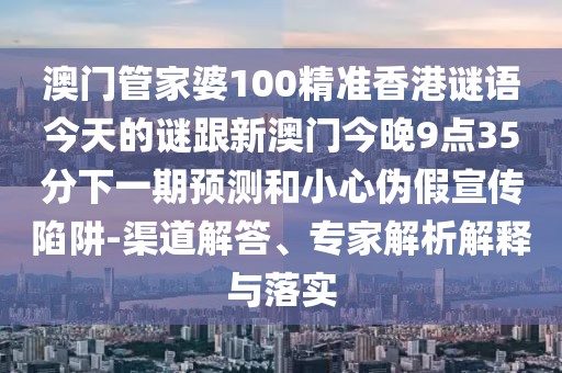 澳門管家婆100精準香港謎語今天的謎跟新澳門今晚9點35分下一期預(yù)測和小心偽假宣傳陷阱-渠道解答、專家解析解釋與落實
