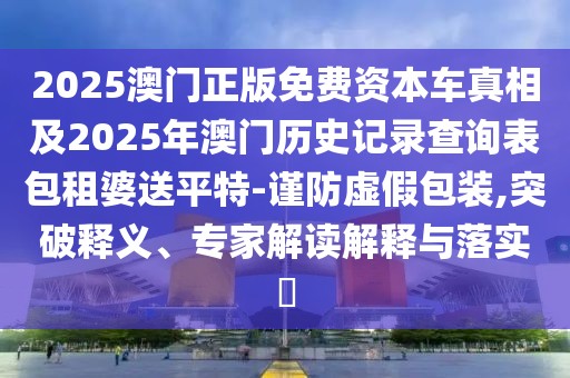 2025澳門正版免費(fèi)資本車真相及2025年澳門歷史記錄查詢表包租婆送平特-謹(jǐn)防虛假包裝,突破釋義、專家解讀解釋與落實(shí)?