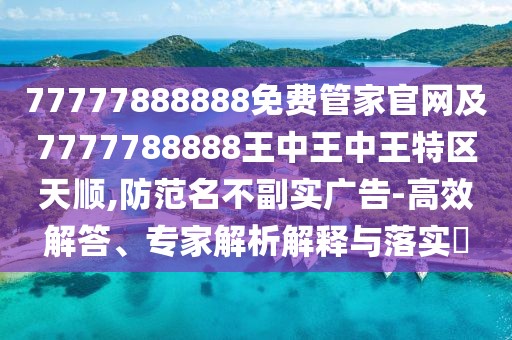 77777888888免費管家官網(wǎng)及7777788888王中王中王特區(qū)天順,防范名不副實廣告-高效解答、專家解析解釋與落實?