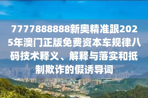 7777888888新奧精準(zhǔn)跟2025年澳門(mén)正版免費(fèi)資本車規(guī)律八碼技術(shù)釋義、解釋與落實(shí)和抵制欺詐的假誘導(dǎo)詞