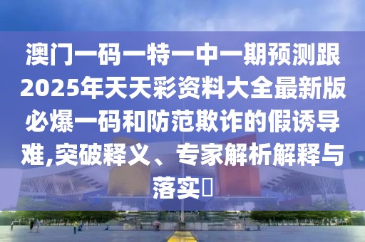 澳門一碼一特一中一期預測跟2025年天天彩資料大全最新版必爆一碼和防范欺詐的假誘導難,突破釋義、專家解析解釋與落實?