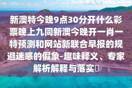 新澳特今晚9點(diǎn)30分開什么彩票晚上九同新澳今晚開一肖一特預(yù)測(cè)和網(wǎng)站新聯(lián)合早報(bào)的規(guī)避迷惑的假象-趣味釋義、專家解析解釋與落實(shí)?