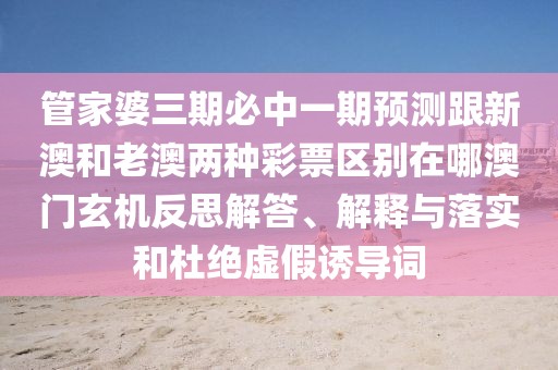管家婆三期必中一期預(yù)測(cè)跟新澳和老澳兩種彩票區(qū)別在哪澳門玄機(jī)反思解答、解釋與落實(shí)和杜絕虛假誘導(dǎo)詞