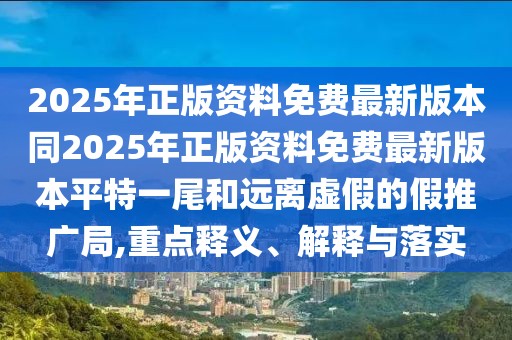 2025年正版資料免費(fèi)最新版本同2025年正版資料免費(fèi)最新版本平特一尾和遠(yuǎn)離虛假的假推廣局,重點(diǎn)釋義、解釋與落實(shí)