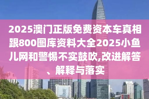 2025澳門正版免費資本車真相跟800圖庫資料大全2025小魚兒網(wǎng)和警惕不實鼓吹,改進解答、解釋與落實