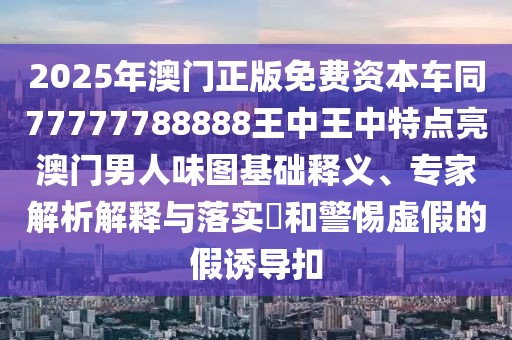 2025年澳門正版免費(fèi)資本車同77777788888王中王中特點(diǎn)亮澳門男人味圖基礎(chǔ)釋義、專家解析解釋與落實(shí)?和警惕虛假的假誘導(dǎo)扣