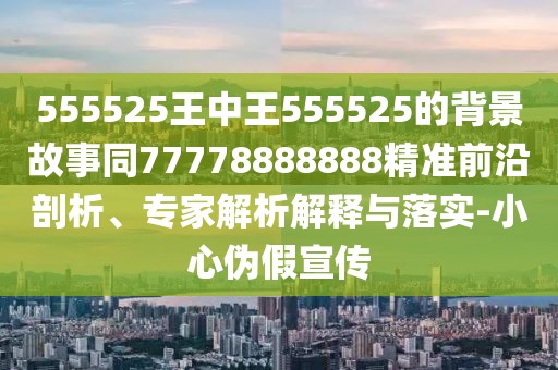 555525王中王555525的背景故事同77778888888精準(zhǔn)前沿剖析、專家解析解釋與落實-小心偽假宣傳
