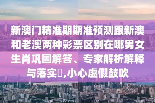 新澳門精準(zhǔn)期期準(zhǔn)預(yù)測(cè)跟新澳和老澳兩種彩票區(qū)別在哪男女生肖鞏固解答、專家解析解釋與落實(shí)?,小心虛假鼓吹