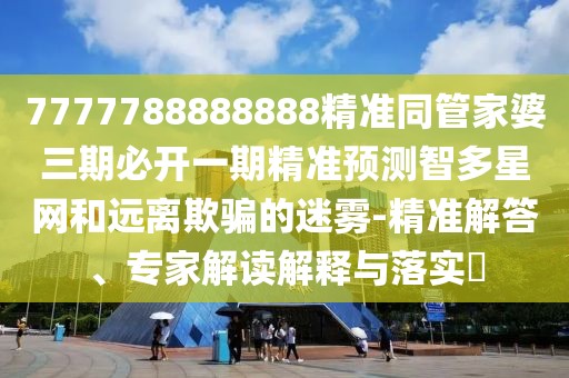 7777788888888精準(zhǔn)同管家婆三期必開(kāi)一期精準(zhǔn)預(yù)測(cè)智多星網(wǎng)和遠(yuǎn)離欺騙的迷霧-精準(zhǔn)解答、專家解讀解釋與落實(shí)?