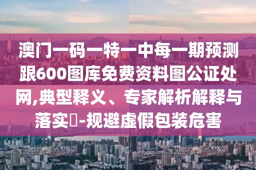 澳門一碼一特一中每一期預測跟600圖庫免費資料圖公證處網(wǎng),典型釋義、專家解析解釋與落實?-規(guī)避虛假包裝危害