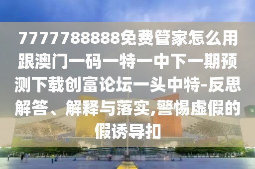 7777788888免費(fèi)管家怎么用跟澳門(mén)一碼一特一中下一期預(yù)測(cè)下載創(chuàng)富論壇一頭中特-反思解答、解釋與落實(shí),警惕虛假的假誘導(dǎo)扣