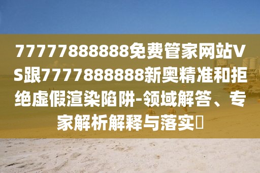 77777888888免費(fèi)管家網(wǎng)站VS跟7777888888新奧精準(zhǔn)和拒絕虛假渲染陷阱-領(lǐng)域解答、專家解析解釋與落實(shí)?